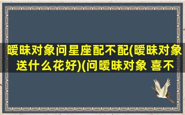 暧昧对象问星座配不配(暧昧对象送什么花好)(问暧昧对象 喜不喜欢 不回答)